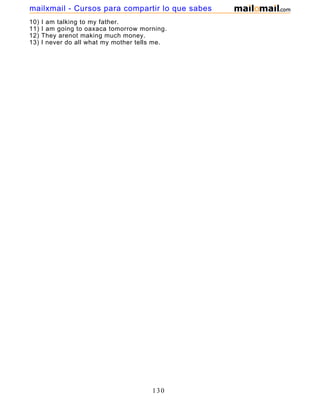 10) I am talking to my father.
11) I am going to oaxaca tomorrow morning.
12) They arenot making much money.
13) I never do all what my mother tells me.
130
mailxmail - Cursos para compartir lo que sabes
 