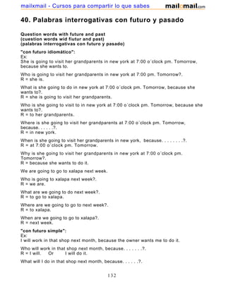 40. Palabras interrogativas con futuro y pasado
Question words with future and past
(cuestion words wid fiutur and past)
(palabras interrogativas con futuro y pasado)
"con futuro idiomático":
Ex:
She is going to visit her grandparents in new york at 7:00 o´clock pm. Tomorrow,
because she wants to.
Who is going to visit her grandparents in new york at 7:00 pm. Tomorrow?.
R = she is.
What is she going to do in new york at 7:00 o´clock pm. Tomorrow, because she
wants to?.
R = she is going to visit her grandparents.
Who is she going to visit to in new york at 7:00 o´clock pm. Tomorrow, because she
wants to?.
R = to her grandparents.
Where is she going to visit her grandparents at 7:00 o´clock pm. Tomorrow,
because. . . . . .?.
R = in new york.
When is she going to visit her grandparents in new york, because. . . . . . . .?.
R = at 7:00 o´clock pm. Tomorrow.
Why is she going to visit her grandparents in new york at 7:00 o´clock pm.
Tomorrow?.
R = because she wants to do it.
We are going to go to xalapa next week.
Who is going to xalapa next week?.
R = we are.
What are we going to do next week?.
R = to go to xalapa.
Where are we going to go to next week?.
R = to xalapa.
When are we going to go to xalapa?.
R = next week.
"con futuro simple":
Ex:
I will work in that shop next month, because the owner wants me to do it.
Who will work in that shop next month, because. . . . . . .?.
R = I will. Or I will do it.
What will I do in that shop next month, because. . . . . .?.
R = I will work.
132
mailxmail - Cursos para compartir lo que sabes
 