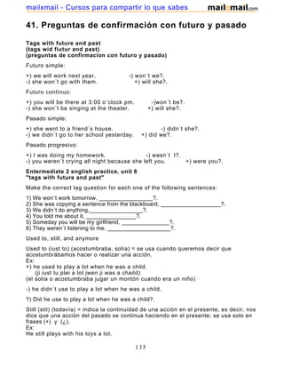 41. Preguntas de confirmación con futuro y pasado
Tags with future and past
(tags wid fiutur and past)
(preguntas de confirmacion con futuro y pasado)
Futuro simple:
+) we will work next year. -) won´t we?.
-) she won´t go with them. +) will she?.
Futuro continuo:
+) you will be there at 3:00 o´clock pm. -)won´t be?.
-) she won´t be singing at the theater. +) will she?.
Pasado simple:
+) she went to a friend´s house. -) didn´t she?.
-) we didn´t go to her school yesterday. +) did we?.
Pasado progresivo:
+) I was doing my homework. -) wasn´t I?.
-) you weren´t crying all night because she left you. +) were you?.
Entermediate 2 english practice, unit 6
"tags with future and past"
Make the correct tag question for each one of the following sentences:
1) We won´t work tomorrow, _________________?.
2) She was copying a sentence from the blackboard, ___________________?.
3) We didn´t do anything,_________________?.
4) You told me about it, ________________?.
5) Someday you will be my girlfriend, _______________?.
6) They weren´t listening to me, ____________________?.
Used to, still, and anymore
Used to (iust to) (acostumbraba, solía) = se usa cuando queremos decir que
acostumbrábamos hacer o realizar una acción.
Ex:
+) he used to play a lot when he was a child.
(ji iust tu plei a lot jwen ji was a chaild)
(el solía o acostumbraba jugar un montón cuando era un niño)
-) he didn´t use to play a lot when he was a child.
?) Did he use to play a lot when he was a child?.
Still (stil) (todavía) = indica la continuidad de una acción en el presente, es decir, nos
dice que una acción del pasado se continua haciendo en el presente; se usa solo en
frases (+) y (¿).
Ex:
He still plays with his toys a lot.
135
mailxmail - Cursos para compartir lo que sabes
 