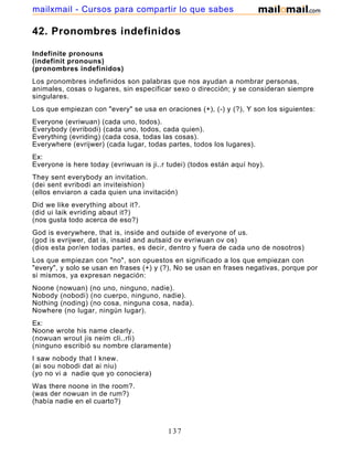 42. Pronombres indefinidos
Indefinite pronouns
(indefinit pronouns)
(pronombres indefinidos)
Los pronombres indefinidos son palabras que nos ayudan a nombrar personas,
animales, cosas o lugares, sin especificar sexo o dirección; y se consideran siempre
singulares.
Los que empiezan con "every" se usa en oraciones (+), (-) y (?), Y son los siguientes:
Everyone (evriwuan) (cada uno, todos).
Everybody (evribodi) (cada uno, todos, cada quien).
Everything (evriding) (cada cosa, todas las cosas).
Everywhere (evrijwer) (cada lugar, todas partes, todos los lugares).
Ex:
Everyone is here today (evriwuan is ji..r tudei) (todos están aquí hoy).
They sent everybody an invitation.
(dei sent evribodi an inviteishion)
(ellos enviaron a cada quien una invitación)
Did we like everything about it?.
(did ui laik evriding abaut it?)
(nos gusta todo acerca de eso?)
God is everywhere, that is, inside and outside of everyone of us.
(god is evrijwer, dat is, insaid and autsaid ov evriwuan ov os)
(dios esta por/en todas partes, es decir, dentro y fuera de cada uno de nosotros)
Los que empiezan con "no", son opuestos en significado a los que empiezan con
"every", y solo se usan en frases (+) y (?), No se usan en frases negativas, porque por
si mismos, ya expresan negación:
Noone (nowuan) (no uno, ninguno, nadie).
Nobody (nobodi) (no cuerpo, ninguno, nadie).
Nothing (noding) (no cosa, ninguna cosa, nada).
Nowhere (no lugar, ningún lugar).
Ex:
Noone wrote his name clearly.
(nowuan wrout jis neim cli..rli)
(ninguno escribió su nombre claramente)
I saw nobody that I knew.
(ai sou nobodi dat ai niu)
(yo no vi a nadie que yo conociera)
Was there noone in the room?.
(was der nowuan in de rum?)
(había nadie en el cuarto?)
137
mailxmail - Cursos para compartir lo que sabes
 