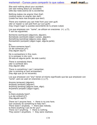 She said nothing about your accident.
(shi sed noding abaut yur accident)
(ella dijo nada acerca de tu accidente)
Nothing makes me angrier than that!.
(noding meiks mi angrier dan dat!)
(¡nada me hace mas enojado que eso!)
There are nowhere you can hide from your own guilt.
(der ar nojwer iu can jaid from yur oun guilt)
(hay ningún lugar tu puedas esconderte de tu propia culpa)
Los que empiezan con "some", se utilizan en oraciones (+) y (?),
Y son los siguientes:
Someone (somwuan) (alguno/a, alguien).
Somebody (sombodi) (algún cuerpo, alguien).
Something (somding) (alguna cosa, algo).
Somewhere (somjwer) (algún lugar, alguna parte).
Ex:
Is there someone here?.
(is der somwuan jir?)
(hay alguen aquí?)
He is somewhere in this room.
(ji is somjwer in dis rum)
(él esta en alguna parte de este cuarto)
There is somebody there.
(der is sombodi der)
(hay alguien alla)
There is something I can´t remember.
(der is somding ai cant wrimember)
(hay algo que yo no recuerdo)
Los que empiezan con "any" tienen el mismo significado que las que empiezan con
"some", pero se usan en oraciones (-) y (?).
Anyone (eniwuan) (alguien).
Anybody (enibodi) (alguien).
Anything (eniding) (alguna cosa, algo).
Anywhere (enijwer) (algún lugar).
Ex:
Is there anybody here?.
(¿is der enibodi jir?)
(hay alguién aquí?)
There isn´t anyone here. = there is no one here.
Can anybody do something to help me?.
There wasn´t anybody. = there was nobody.
Is there anything I can do for you?.
There isn´t anything. = there is nothing.
They weren´t anywhere. = they were nowhere.
138
mailxmail - Cursos para compartir lo que sabes
 