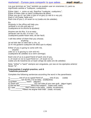 Los que terminan en "any" también se pueden usar en oraciones (+), pero su
significado cambia a "cualquier, cualquiera).
Either (ider) = como un adj. Significa "cualquier, cualquiera,".
Either of them (ider ov dem) (cualquiera de ellos).
Either you go or I go (ider iu gou or ai gou) (o vas tú o voy yo).
Each (i..ch) (cada, cada uno).
Each one of you (i..ch wuan ov iu) (cada uno de ustedes).
Ex:
Anybody in the office will help you.
(enibodi in di ofis will jelp iu)
(cualquiera en la oficina te ayudara)
Anyone can do this, it is so easy.
(eniwuan can du dis, it is sou i..si)
(cualquiera puede hacer esto, es tan facil)
I will like either of them that you choose.
anything
(ai wil laik ider ov dem dat iu chu..s)
(a mí me gustara cualquiera de ellos que tu elijas)
Either of you is going to come with me.
anyone
(ider ov iu is gouing tu com wid mi)
(cualquiera de ustedes va a venir conmigo)
Each one of us is a good friend of each one of you.
(i..ch wuan ov os is a gud frend ov i..ch wuan ov iu)
(cada uno de nosotros es un buen amigo de cada uno de ustedes)
Nota: "either" e "each" siempre son singulares, por eso en los ejemplos anterior
llevan "is".
Entermediate 2 english practice, unit 6
"indefinite pronouns"
Complete the following sentences according the word in the parenthesis:
1) ________ one of us is a good friend of ______ one of you. (cada)
2) __________ can do this, it is so easy. (cualquiera)
3) Is there _________ here?. (alguien)
4) There are ______________ you can hide of your own guilt. (algun lugar)
5) Did we like __________ about the subject?. (cada cosa, todo)
6) I saw _________ that I knew in the party. (nadie, no-persona)
7) ___________ makes me angrier than that!. (nada, no-cosa)
139
mailxmail - Cursos para compartir lo que sabes
 