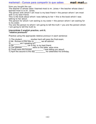 from you bought the car.
The teacher in whose class I learned most is mr. Jones = the teacher whose class I
learned most in is mr. Jones.
The person with whom I am most is my best friend = the person whom I am most
with is my best friend.
This is the book about which I was talking to her = this is the book which I was
talking to her about.
The person for whom I am waiting is my sister = the person whom I am waiting for
is my sister.
You are the person to whom I am going to tell the truth = you are the person whom
I am going to tell the truth to.
Intermidiate 2 english practice, unit 6,
"relative pronouns"
Practice using the appropiate relative pronoun in each sentence:
1) The student _______ studies hard will pass the final exam.
2) Mr. Richard is the man to ______ we all admire!.
3) ________ am I speaking to?.
4) He ____________ car is big, is my best friend.
5) The glasses _________ were on the table, were mine.
6) Those were the houses __________ I was telling you about!.
7) April the second is the day _________ he celebrates his birthday.
142
mailxmail - Cursos para compartir lo que sabes
 