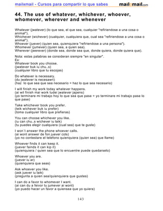 44. The use of whatever, whichever, whoever,
whomever, wherever and whenever
Whatever (jwatever) (lo que sea, el que sea, cualquier "refiriendose a una cosa o
animal").
Whichever (wichever) (cualquier, cualquiera que, cual sea "refiriendose a una cosa o
animal").
Whoever (juever) (quien sea, quienquiera "refiriendose a una persona").
Whomever (jumever) (quien sea, a quien sea).
Wherever (jwerever) (donde sea, donde sea que, donde quiera, donde quiera que).
Nota: estas palabras se consideran siempre "en singular".
Ex:
Whatever book you choose.
(jwatever buk iu chu..s)
(cualquier libro que tu escojas)
Do whatever is necessary.
(du jwatever is necesawri)
(haz lo que sea que sea necesario = haz lo que sea necesario)
I will finish my work today whatever happens.
(ai wil finish mai work tudei jwatever japens)
(yo terminare mi trabajo hoy lo que sea que pase = yo terminare mi trabajo pase lo
que pase)
Take whichever book you prefer.
(teik wichever buk iu prefer)
(toma cualquier libro que prefieras)
You can choose whichever you like.
(iu can chu..s wichever iu laik)
(tu puedes elegir cualquiera (cual sea) que te guste)
I won´t answer the phone whoever calls.
(ai wont answer de fon juever cols)
(yo no contestare el telefono quienquiera (quien sea) que llame)
Whoever finds it can keep it.
(juever fainds it can kip it)
(quienquiera / quien sea que lo encuentre puede quedarselo)
Whoever you are.
(juever iu ar)
(quienquiera que seas)
Ask whoever you like.
(ask juever iu laik)
(pregunta a quien sea/quienquiera que gustes)
I can do a favor to whomever I want.
(ai can du a feivor tu jumever ai wont)
(yo puedo hacer un favor a quiensea que yo quiera)
143
mailxmail - Cursos para compartir lo que sabes
 