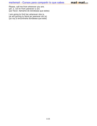 Please, call me from wherever you are.
(pli..s, col mi from jwerever iu ar)
(por favor, llamame de dondesea que estes)
I am going to find her wherever she is.
(ai am gouing tu faind jer jwerever shi is)
(yo voy a encontrarla dondesea que este)
144
mailxmail - Cursos para compartir lo que sabes
 