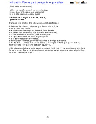 (yo ni fumo ni tomo licor)
Neither he nor she was at home yesterday.
(ni..der ji nor shi was at jom yesterdei)
(ni el ni ella estaban en casa ayer)
Intermidiate 2 english practice, unit 6,
"general review"
Translate into english the following spanish sentences:
1) O sales de mi casa, o tendre que llamar a la policia.
2) Ni el ni tu son malos.
3) Ellos no tenian tiempo de mirarse unos a otros.
4) A veces nos amamos o nos odiamos el uno al otro.
5) Yo terminare los estudios pase lo que pase.
6) Yo puedo hacerle un favor a quienquiera.
7) Sal de dondequiera que estes.
8) No hicimos la tarea, porque no tuvimos el tiempo suficiente.
9) Yo te dire la verdad tan pronto como tu me digas todo lo que quiero saber.
10) No puede ser!, Ellos no estaban aquí ayer.
Nota: si no puede hacer este ejercicio, quiere decir que no ha estudiado como debe
de hacerlo, por favor, no siga adelante sin antes saber todo muy bien del principio
del curso hasta este punto.
146
mailxmail - Cursos para compartir lo que sabes
 