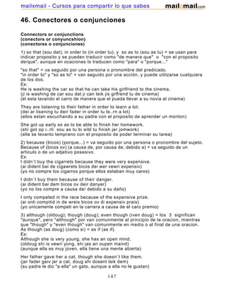 46. Conectores o conjunciones
Connectors or conjunctions
(conectors or conyuncshion)
(conectores o conjunciones)
1) so that (sou dat); in order to (in order tu); y so as to (sou as tu) = se usan para
indicar proposito y se pueden traducir como "de manera que" o "con el proposito
de/que", aunque en ocaciones lo traducen como "para" o "porque..."
"so that" = va seguido por una persona o pronombre del predicado.
"in order to" y "so as to" = van seguido por una acción, y puede utilizarse cualquiera
de los dos.
Ex:
He is washing the car so that he can take his girlfriend to the cinema.
(ji is washing de car sou dat ji can teik jis grlfrend tu de cinema)
(el esta lavando el carro de manera que el pueda llevar a su novia al cinema)
They are listening to their father in order to learn a lot.
(dei ar lisening tu deir fader in order tu le..rn a lot)
(ellos estan escuchando a su padre con el proposito de aprender un monton)
She got up early so as to be able to finish her homework.
(shi got op i..rli sou as tu bi eibl tu finish jer jomwork)
(ella se levanto temprano con el proposito de poder terminar su tarea)
2) because (bicos) (porque...) = va seguido por una persona o pronombre del sujeto.
Because of (bicos ov) (a causa de, por causa de, debido a) = va seguido de un
articulo o de un adjetivo posesivo.
Ex:
I didn´t buy the cigarrets because they were very expensive.
(ai dident bai de cigawrets bicos dei wer vewri expensiv)
(yo no compre los cigarros porque ellos estaban muy caros)
I didn´t buy them because of their danger.
(ai dident bai dem bicos ov deir danyer)
(yo no los compre a causa de/ debido a su daño)
I only competed in the race because of the expensive prize.
(ai onli compitid in de wreis bicos ov di expensiv prais)
(yo unicamente competi en la carrera a causa de el caro premio)
3) although (oldoug); though (doug); even though (iven doug) = los 3 significan
"aunque", pero "although" por van comunmente al principio de la oracion, mientras
que "though" y "even though" van comunmente en medio o al final de una oracion.
As though (as doug) (como si) = as if (as if).
Ex:
Although she is very young, she has an open mind.
(oldoug shi is vewri yong, shi jas an oupen maind)
(aunque ella es muy joven, ella tiene una mente abierta)
Her father gave her a cat, though she doesn´t like them.
(jer fader geiv jer a cat, doug shi dosent laik dem)
(su padre le dio "a ella" un gato, aunque a ella no le gustan)
147
mailxmail - Cursos para compartir lo que sabes
 