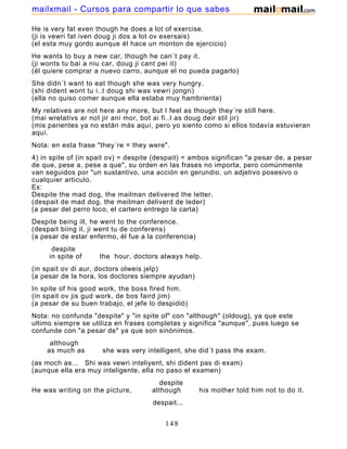 He is very fat even though he does a lot of exercise.
(ji is vewri fat iven doug ji dos a lot ov exersais)
(el esta muy gordo aunque él hace un monton de ejercicio)
He wants to buy a new car, though he can´t pay it.
(ji wonts tu bai a niu car, doug ji cant pei it)
(él quiere comprar a nuevo carro, aunque el no pueda pagarlo)
She didn´t want to eat though she was very hungry.
(shi dident wont tu i..t doug shi was vewri jongri)
(ella no quiso comer aunque ella estaba muy hambrienta)
My relatives are not here any more, but I feel as though they´re still here.
(mai wrelativs ar not jir ani mor, bot ai fi..l as doug deir stil jir)
(mis parientes ya no están más aquí, pero yo siento como si ellos todavía estuvieran
aquí.
Nota: en esta frase "they´re = they were".
4) in spite of (in spait ov) = despite (despait) = ambos significan "a pesar de, a pesar
de que, pese a, pese a que", su orden en las frases no importa, pero comúnmente
van seguidos por "un sustantivo, una acción en gerundio, un adjetivo posesivo o
cualquier articulo.
Ex:
Despite the mad dog, the mailman delivered the letter.
(despait de mad dog, the meilman deliverd de leder)
(a pesar del perro loco, el cartero entrego la carta)
Despite being ill, he went to the conference.
(despait biing il, ji went tu de conferens)
(a pesar de estar enfermo, él fue a la conferencia)
despite
in spite of the hour, doctors always help.
(in spait ov di aur, doctors olweis jelp)
(a pesar de la hora, los doctores siempre ayudan)
In spite of his good work, the boss fired him.
(in spait ov jis gud work, de bos faird jim)
(a pesar de su buen trabajo, el jefe lo despidió)
Nota: no confunda "despite" y "in spite of" con "although" (oldoug), ya que este
ultimo siempre se utiliza en frases completas y significa "aunque", pues luego se
confunde con "a pesar de" ya que son sinónimos.
although
as much as she was very intelligent, she did´t pass the exam.
(as moch as... Shi was vewri inteliyent, shi dident pas di exam)
(aunque ella era muy inteligente, ella no paso el examen)
despite
He was writing on the picture, although his mother told him not to do it.
despait...
(ji was wraiting on de pictur, oldoug... ...jis moder told jim not tu du it)
148
mailxmail - Cursos para compartir lo que sabes
 