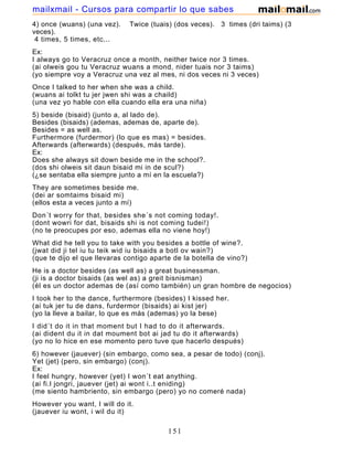 4) once (wuans) (una vez). Twice (tuais) (dos veces). 3 times (dri taims) (3
veces).
4 times, 5 times, etc...
Ex:
I always go to Veracruz once a month, neither twice nor 3 times.
(ai olweis gou tu Veracruz wuans a mond, nider tuais nor 3 taims)
(yo siempre voy a Veracruz una vez al mes, ni dos veces ni 3 veces)
Once I talked to her when she was a child.
(wuans ai tolkt tu jer jwen shi was a chaild)
(una vez yo hable con ella cuando ella era una niña)
5) beside (bisaid) (junto a, al lado de).
Besides (bisaids) (ademas, ademas de, aparte de).
Besides = as well as.
Furthermore (furdermor) (lo que es mas) = besides.
Afterwards (afterwards) (después, más tarde).
Ex:
Does she always sit down beside me in the school?.
(dos shi olweis sit daun bisaid mi in de scul?)
(¿se sentaba ella siempre junto a mí en la escuela?)
They are sometimes beside me.
(dei ar somtaims bisaid mi)
(ellos esta a veces junto a mí)
Don´t worry for that, besides she´s not coming today!.
(dont wowri for dat, bisaids shi is not coming tudei!)
(no te preocupes por eso, ademas ella no viene hoy!)
What did he tell you to take with you besides a bottle of wine?.
(jwat did ji tel iu tu teik wid iu bisaids a botl ov wain?)
(que te dijo el que llevaras contigo aparte de la botella de vino?)
He is a doctor besides (as well as) a great businessman.
(ji is a doctor bisaids (as wel as) a greit bisnisman)
(él es un doctor ademas de (así como también) un gran hombre de negocios)
I took her to the dance, furthermore (besides) I kissed her.
(ai tuk jer tu de dans, furdermor (bisaids) ai kist jer)
(yo la lleve a bailar, lo que es más (ademas) yo la bese)
I did´t do it in that moment but I had to do it afterwards.
(ai dident du it in dat moument bot ai jad tu do it afterwards)
(yo no lo hice en ese momento pero tuve que hacerlo después)
6) however (jauever) (sin embargo, como sea, a pesar de todo) (conj).
Yet (jet) (pero, sin embargo) (conj).
Ex:
I feel hungry, however (yet) I won´t eat anything.
(ai fi.l jongri, jauever (jet) ai wont i..t eniding)
(me siento hambriento, sin embargo (pero) yo no comeré nada)
However you want, I will do it.
(jauever iu wont, i wil du it)
151
mailxmail - Cursos para compartir lo que sabes
 