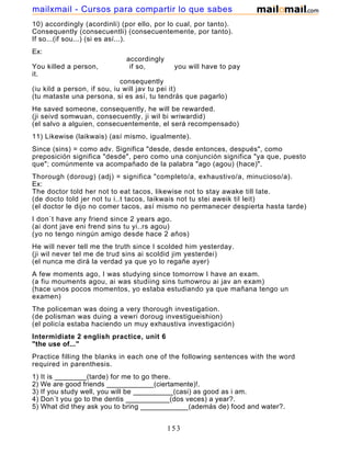 10) accordingly (acordinli) (por ello, por lo cual, por tanto).
Consequently (consecuentli) (consecuentemente, por tanto).
If so...(if sou...) (si es así...).
Ex:
accordingly
You killed a person, if so, you will have to pay
it.
consequently
(iu kild a person, if sou, iu will jav tu pei it)
(tu mataste una persona, si es así, tu tendrás que pagarlo)
He saved someone, consequently, he will be rewarded.
(ji seivd somwuan, consecuently, ji wil bi wriwardid)
(el salvo a alguien, consecuentemente, el será recompensado)
11) Likewise (laikwais) (así mismo, igualmente).
Since (sins) = como adv. Significa "desde, desde entonces, después", como
preposición significa "desde", pero como una conjunción significa "ya que, puesto
que"; comúnmente va acompañado de la palabra "ago (agou) (hace)".
Thorough (doroug) (adj) = significa "completo/a, exhaustivo/a, minucioso/a).
Ex:
The doctor told her not to eat tacos, likewise not to stay awake till late.
(de docto told jer not tu i..t tacos, laikwais not tu stei aweik til leit)
(el doctor le dijo no comer tacos, así mismo no permanecer despierta hasta tarde)
I don´t have any friend since 2 years ago.
(ai dont jave eni frend sins tu yi..rs agou)
(yo no tengo ningún amigo desde hace 2 años)
He will never tell me the truth since I scolded him yesterday.
(ji wil never tel me de trud sins ai scoldid jim yesterdei)
(el nunca me dirá la verdad ya que yo lo regañe ayer)
A few moments ago, I was studying since tomorrow I have an exam.
(a fiu mouments agou, ai was studiing sins tumowrou ai jav an exam)
(hace unos pocos momentos, yo estaba estudiando ya que mañana tengo un
examen)
The policeman was doing a very thorough investigation.
(de polisman was duing a vewri doroug investigueishion)
(el policía estaba haciendo un muy exhaustiva investigación)
Intermidiate 2 english practice, unit 6
"the use of..."
Practice filling the blanks in each one of the following sentences with the word
required in parenthesis.
1) It is ________(tarde) for me to go there.
2) We are good friends ____________(ciertamente)!.
3) If you study well, you will be __________(casi) as good as i am.
4) Don´t you go to the dentis ___________(dos veces) a year?.
5) What did they ask you to bring ____________(además de) food and water?.
6) The earth is round and _____________(sin embargo) it moves!.
153
mailxmail - Cursos para compartir lo que sabes
 