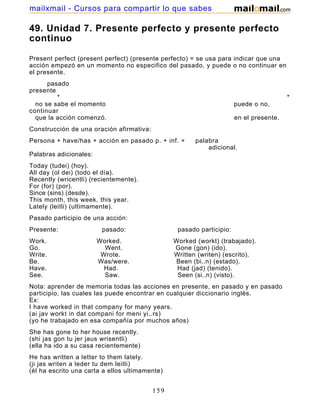49. Unidad 7. Presente perfecto y presente perfecto
continuo
Present perfect (present perfect) (presente perfecto) = se usa para indicar que una
acción empezó en un momento no especifico del pasado, y puede o no continuar en
el presente.
pasado
presente
* *
no se sabe el momento puede o no,
continuar
que la acción comenzó. en el presente.
Construcción de una oración afirmativa:
Persona + have/has + acción en pasado p. + inf. + palabra
adicional.
Palabras adicionales:
Today (tudei) (hoy).
All day (ol dei) (todo el día).
Recently (wricentli) (recientemente).
For (for) (por).
Since (sins) (desde).
This month, this week, this year.
Lately (leitli) (ultimamente).
Pasado participio de una acción:
Presente: pasado: pasado participio:
Work. Worked. Worked (workt) (trabajado).
Go. Went. Gone (gon) (ido).
Write. Wrote. Written (writen) (escrito).
Be. Was/were. Been (bi..n) (estado).
Have. Had. Had (jad) (tenido).
See. Saw. Seen (si..n) (visto).
Nota: aprender de memoria todas las acciones en presente, en pasado y en pasado
participio, las cuales las puede encontrar en cualquier diccionario inglés.
Ex:
I have worked in that company for many years.
(ai jav workt in dat compani for meni yi..rs)
(yo he trabajado en esa compañía por muchos años)
She has gone to her house recently.
(shi jas gon tu jer jaus wrisentli)
(ella ha ido a su casa recientemente)
He has written a letter to them lately.
(ji jas writen a leder tu dem leitli)
(él ha escrito una carta a ellos ultimamente)
159
mailxmail - Cursos para compartir lo que sabes
 