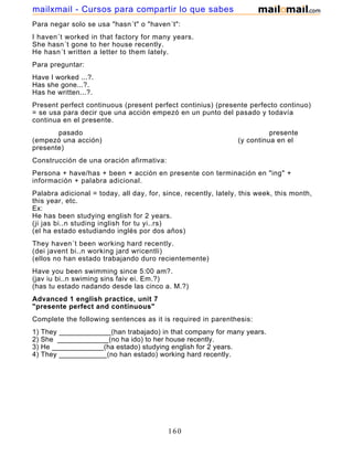 Para negar solo se usa "hasn´t" o "haven´t":
I haven´t worked in that factory for many years.
She hasn´t gone to her house recently.
He hasn´t written a letter to them lately.
Para preguntar:
Have I worked ...?.
Has she gone...?.
Has he written...?.
Present perfect continuous (present perfect continius) (presente perfecto continuo)
= se usa para decir que una acción empezó en un punto del pasado y todavía
continua en el presente.
pasado presente
(empezó una acción) (y continua en el
presente)
Construcción de una oración afirmativa:
Persona + have/has + been + acción en presente con terminación en "ing" +
información + palabra adicional.
Palabra adicional = today, all day, for, since, recently, lately, this week, this month,
this year, etc.
Ex:
He has been studying english for 2 years.
(ji jas bi..n studing inglish for tu yi..rs)
(el ha estado estudiando inglés por dos años)
They haven´t been working hard recently.
(dei javent bi..n working jard wricentli)
(ellos no han estado trabajando duro recientemente)
Have you been swimming since 5:00 am?.
(jav iu bi..n swiming sins faiv ei. Em.?)
(has tu estado nadando desde las cinco a. M.?)
Advanced 1 english practice, unit 7
"presente perfect and continuous"
Complete the following sentences as it is required in parenthesis:
1) They _____________(han trabajado) in that company for many years.
2) She _____________(no ha ido) to her house recently.
3) He _____________(ha estado) studying english for 2 years.
4) They ____________(no han estado) working hard recently.
160
mailxmail - Cursos para compartir lo que sabes
 