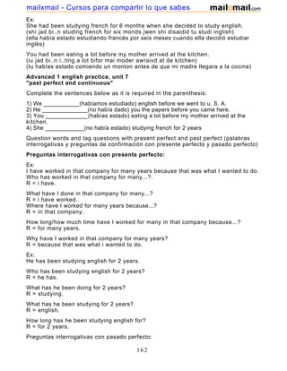 Ex:
She had been studying french for 6 months when she decided to study english.
(shi jad bi..n studing french for six monds jwen shi disaidid tu studi inglish)
(ella había estado estudiando francés por seis meses cuando ella decidió estudiar
inglés)
You had been eating a lot before my mother arrived at the kitchen.
(iu jad bi..n i..ting a lot bifor mai moder awraivd at de kitchen)
(tu habías estado comiendo un monton antes de que mi madre llegara a la cocina)
Advanced 1 english practice, unit 7
"past perfect and continuous"
Complete the sentences below as it is required in the parenthesis:
1) We ___________(habíamos estudiado) english before we went to u. S. A.
2) He ______________(no había dado) you the papers before you came here.
3) You _____________(habías estado) eating a lot before my mother arrived at the
kitchen.
4) She ____________(no había estado) studying french for 2 years
Question words and tag questions with present perfect and past perfect (palabras
interrogativas y preguntas de confirmación con presente perfecto y pasado perfecto)
Preguntas interrogativas con presente perfecto:
Ex:
I have worked in that company for many years because that was what I wanted to do.
Who has worked in that company for many...?.
R = i have.
What have I done in that company for many...?
R = i have worked.
Where have I worked for many years because...?
R = in that company.
How long/how much time have I worked for many in that company because...?
R = for many years.
Why have I worked in that company for many years?
R = because that was what i wanted to do.
Ex:
He has been studying english for 2 years.
Who has been studying english for 2 years?
R = he has.
What has he been doing for 2 years?
R = studying.
What has he been studying for 2 years?
R = english.
How long has he been studying english for?
R = for 2 years.
Preguntas interrogativas con pasado perfecto:
162
mailxmail - Cursos para compartir lo que sabes
 