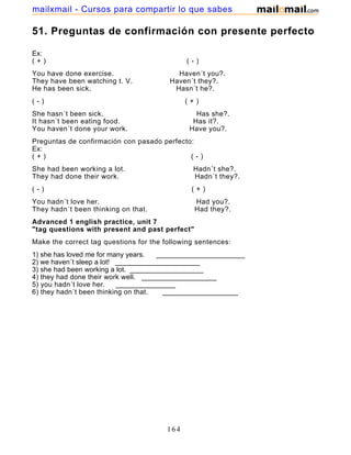 51. Preguntas de confirmación con presente perfecto
Ex:
( + ) ( - )
You have done exercise. Haven´t you?.
They have been watching t. V. Haven´t they?.
He has been sick. Hasn´t he?.
( - ) ( + )
She hasn´t been sick. Has she?.
It hasn´t been eating food. Has it?.
You haven´t done your work. Have you?.
Preguntas de confirmación con pasado perfecto:
Ex:
( + ) ( - )
She had been working a lot. Hadn´t she?.
They had done their work. Hadn´t they?.
( - ) ( + )
You hadn´t love her. Had you?.
They hadn´t been thinking on that. Had they?.
Advanced 1 english practice, unit 7
"tag questions with present and past perfect"
Make the correct tag questions for the following sentences:
1) she has loved me for many years. _______________________
2) we haven´t sleep a lot! ______________________
3) she had been working a lot. ___________________
4) they had done their work well. ___________________
5) you hadn´t love her. _______________
6) they hadn´t been thinking on that. ___________________
164
mailxmail - Cursos para compartir lo que sabes
 