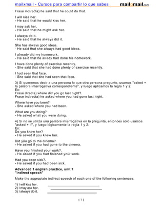 Frase indirecta) he said that he could do that.
I will kiss her.
- He said that he would kiss her.
I may ask her.
- He said that he might ask her.
I always do it.
- He said that he always did it.
She has always good ideas.
- He said that she always had good ideas.
I already did my homework.
- He said that he alredy had done his homework.
I have done plenty of exercise recently.
- She said that she had done plenty of exercise recently.
I had seen that face.
- She said that she had seen that face.
3) Si queremos decir a una persona lo que otra persona pregunto, usamos "asked +
la palabra interrogativa correspondiente", y luego aplicamos la regla 1 y 2:
Ex:
Frase directa) where did you go last night?.
Frase indirecta) he asked where you had gone last night.
Where have you been?
- She asked where you had been.
What are you doing?
- He asked what you were doing.
4) Si no se utiliza una palabra interrogativa en la pregunta, entonces solo usamos
"asked + if", y luego lógicamente la regla 1 y 2:
Ex:
Do you know her?
- He asked if you knew her.
Did you go to the cinema?
- He asked if you had gone to the cinema.
Have you finished your work?.
- He asked if you had finished your work.
Had you been sick?.
- He asked if you had been sick.
Advanced 1 english practice, unit 7
"indirect speech"
Make the appropiate indirect speech of each one of the following sentences:
1) I will kiss her. _____________________________
2) I may ask her. _____________________________
3) I always do it. ____________________________
171
mailxmail - Cursos para compartir lo que sabes
 