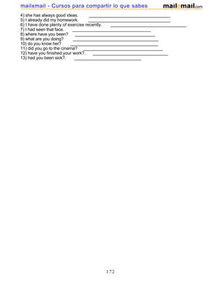 4) she has always good ideas. __________________________________
5) I already did my homework. __________________________________
6) I have done plenty of exercise recently. _______________________________
7) I had seen that face. _________________________________
8) where have you been? __________________________________
9) what are you doing? ____________________________________
10) do you know her? _____________________________________
11) did you go to the cinema? _________________________________
12) have you finished your work?. _______________________________
13) had you been sick?. ____________________________
172
mailxmail - Cursos para compartir lo que sabes
 
