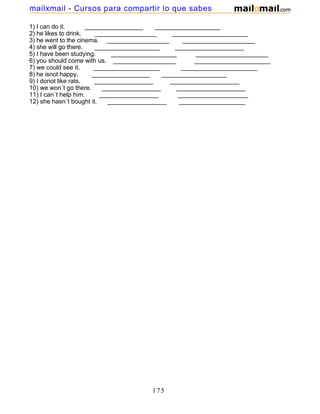 1) I can do it. _________________ ___________________
2) he likes to drink. __________________ ______________________
3) he went to the cinema. __________________ _____________________
4) she will go there. ___________________ ____________________
5) I have been studying. ___________________ _____________________
6) you should come with us. __________________ ______________________
7) we could see it. ___________________ ______________________
8) he isnot happy. _________________ ___________________
9) I donot like rats. _________________ ____________________
10) we won´t go there. _________________ ____________________
11) I can´t help him. _________________ ____________________
12) she hasn´t bought it. _________________ ___________________
175
mailxmail - Cursos para compartir lo que sabes
 