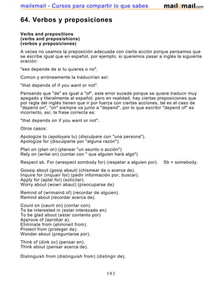 64. Verbos y preposiciones
Verbs and prepositions
(verbs and preposishions)
(verbos y preposiciones)
A veces no usamos la preposición adecuada con cierta acción porque pensamos que
se escribe igual que en español, por ejemplo, si queremos pasar a inglés la siguiente
oración:
"eso depende de si tu quieres o no".
Común y erróneamente la traducirían así:
"that depends of if you want or not".
Pensando que "de" es igual a "of", este error sucede porque se quiere traducir muy
apegado y literalmente al español, pero en realidad, hay ciertas preposiciones que
por regla del inglés tienen que ir por fuerza con ciertas acciones, tal es el caso de
"depend on", "on" siempre va junto a "depend", por lo que escribir "depend of" es
incorrecto, así, la frase correcta es:
"that depends on if you want or not".
Otros casos:
Apologize to (apoloyais tu) (disculpare con "una persona").
Apologize for (disculparte por "alguna razón").
Plan on (plan on) (planear "un asunto o acción")
Rely on (wrilai on) (contar con " que alguien hará algo")
Respect sb. For (wrespect sombody for) (respetar a alguien por). Sb = somebody.
Gossip about (gosip abaut) (chismear de o acerca de).
Inquire for (inquair for) (pedir información por, buscar).
Apply for (aplai for) (solicitar).
Worry about (wowri abaut) (preocuparse de)
Remind of (wrimaind of) (recordar de alguien).
Remind about (recordar acerca de).
Count on (caunt on) (contar con).
To be interested in (estar interezado en)
To be glad about (estar contento por)
Approve of (aprobar a).
Eliminate from (elimineit from).
Protect from (proteger de).
Wonder about (preguntarse por).
Think of (dink ov) (pensar en).
Think about (pensar acerca de).
Distinguish from (distinguish from) (distingir de).
Change for (cheinch for) (cambiar por).
193
mailxmail - Cursos para compartir lo que sabes
 