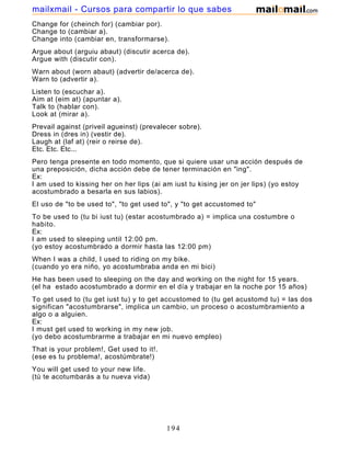 Change for (cheinch for) (cambiar por).
Change to (cambiar a).
Change into (cambiar en, transformarse).
Argue about (arguiu abaut) (discutir acerca de).
Argue with (discutir con).
Warn about (worn abaut) (advertir de/acerca de).
Warn to (advertir a).
Listen to (escuchar a).
Aim at (eim at) (apuntar a).
Talk to (hablar con).
Look at (mirar a).
Prevail against (priveil agueinst) (prevalecer sobre).
Dress in (dres in) (vestir de).
Laugh at (laf at) (reir o reirse de).
Etc. Etc. Etc...
Pero tenga presente en todo momento, que si quiere usar una acción después de
una preposición, dicha acción debe de tener terminación en "ing".
Ex:
I am used to kissing her on her lips (ai am iust tu kising jer on jer lips) (yo estoy
acostumbrado a besarla en sus labios).
El uso de "to be used to", "to get used to", y "to get accustomed to"
To be used to (tu bi iust tu) (estar acostumbrado a) = implica una costumbre o
habito.
Ex:
I am used to sleeping until 12:00 pm.
(yo estoy acostumbrado a dormir hasta las 12:00 pm)
When I was a child, I used to riding on my bike.
(cuando yo era niño, yo acostumbraba anda en mi bici)
He has been used to sleeping on the day and working on the night for 15 years.
(el ha estado acostumbrado a dormir en el día y trabajar en la noche por 15 años)
To get used to (tu get iust tu) y to get accustomed to (tu get acustomd tu) = las dos
significan "acostumbrarse", implica un cambio, un proceso o acostumbramiento a
algo o a alguien.
Ex:
I must get used to working in my new job.
(yo debo acostumbrarme a trabajar en mi nuevo empleo)
That is your problem!, Get used to it!.
(ese es tu problema!, acostúmbrate!)
You will get used to your new life.
(tú te acotumbarás a tu nueva vida)
194
mailxmail - Cursos para compartir lo que sabes
 