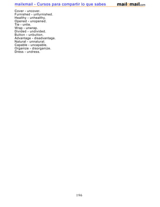 Cover - uncover.
Furnished - unfurnished.
Healthy - unhealthy.
Opened - unopened.
Tie - untie.
Wrap - unwrap.
Divided - undivided.
Button - unbutton.
Advantage - disadvantage.
Natural - unnatural.
Capable - uncapable.
Organize - disorganize.
Dress - undress.
196
mailxmail - Cursos para compartir lo que sabes
 