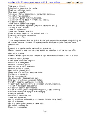 Talk over = discutir.
Bring back = traer algo de vuelta.
Head for = dirigirse hacia.
Give away = regalar.
Take over = tomar posesión de, conquistar, dominar.
Take after = parecerse a.
Take away = quitar, remover, llevarse.
Take down = note down = tomar nota, anotar.
Cut down = reducir.
Think over = considerar (algo).
Hold on = demorar, aguantar (un peso, situación, etc...).
Take up = usar, ocupar.
Show off = presumir.
Show up = resaltar, aparecer.
Come across = tropezar con, encontrarse con.
Blow out = extinguir, descontar.
Etc... Etc... Etc...
2) los inseparables = son los que la acción y la preposición siempre van juntas y no
se pueden separar, es decir, el object pronoun siempre se pone después de la
preposición.
Ex:
Run out of = quedarse sin, extinguirse, acabarse.
My car run out of gas = mi carro se quedo sin gasolina = my car run out of it.
Look for = buscar.
I was looking for you all over the place = yo estuve buscándote por todo el lugar.
Call on = visitar, llamar.
Come back = venir de regreso.
Go back = ir de regreso.
Go on = continuar, pasar.
Look around = mirar alrededor.
Go over = checar, ir por.
Look out! = ten cuidado!.
Make sure of = verificar, asegurarse de.
Fight over = competir.
Dig up = desenterrar.
Get alone with = llevarse bien con.
Find out = investigar, encontrar, hallar.
Pay off = pagar de vuelta, dar resultado.
To carry out = cumplir, llevar a cabo (con un plan, ordenes).
Take off = despegar, desvestirse.
Fall down = caerse, derrumbarse.
Fall off = caerse (de una superficie superior, a otra inferior).
Blow out = extinguir, apagar (luz o fuego).
Roll up = enrollar.
Go into = ir dentro de, ir a.
Show up = aparecer.
Get on = subirse, montarse (a un camión, caballo, bicy, moto).
Get off = bajarse.
Get in = meterse (en un carro, casa, etc).
Get out of = salirse de.
Run over = atropellar.
201
mailxmail - Cursos para compartir lo que sabes
 