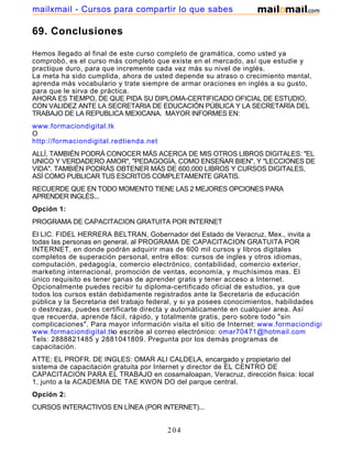 69. Conclusiones
Hemos llegado al final de este curso completo de gramática, como usted ya
comprobó, es el curso más completo que existe en el mercado, así que estudie y
practique duro, para que incremente cada vez más su nivel de inglés.
La meta ha sido cumplida, ahora de usted depende su atraso o crecimiento mental,
aprenda más vocabulario y trate siempre de armar oraciones en inglés a su gusto,
para que le sirva de práctica.
AHORA ES TIEMPO, DE QUE PIDA SU DIPLOMA-CERTIFICADO OFICIAL DE ESTUDIO,
CON VALIDEZ ANTE LA SECRETARIA DE EDUCACIÓN PÚBLICA Y LA SECRETARÍA DEL
TRABAJO DE LA REPUBLICA MEXICANA. MAYOR INFORMES EN:
www.formaciondigital.tk
O
http://formaciondigital.redtienda.net
ALLÍ, TAMBIÉN PODRÁ CONOCER MÁS ACERCA DE MIS OTROS LIBROS DIGITALES: "EL
UNICO Y VERDADERO AMOR", "PEDAGOGÍA, COMO ENSEÑAR BIEN", Y "LECCIONES DE
VIDA". TAMBIÉN PODRÁS OBTENER MÁS DE 600,000 LIBROS Y CURSOS DIGITALES,
ASÍ COMO PUBLICAR TUS ESCRITOS COMPLETAMENTE GRATIS.
RECUERDE QUE EN TODO MOMENTO TIENE LAS 2 MEJORES OPCIONES PARA
APRENDER INGLÉS...
Opción 1:
PROGRAMA DE CAPACITACION GRATUITA POR INTERNET
El LIC. FIDEL HERRERA BELTRAN, Gobernador del Estado de Veracruz, Mex., invita a
todas las personas en general, al PROGRAMA DE CAPACITACION GRATUITA POR
INTERNET, en donde podrán adquirir mas de 600 mil cursos y libros digitales
completos de superación personal, entre ellos: cursos de ingles y otros idiomas,
computación, pedagogía, comercio electrónico, contabilidad, comercio exterior,
marketing internacional, promoción de ventas, economía, y muchísimos mas. El
único requisito es tener ganas de aprender gratis y tener acceso a Internet.
Opcionalmente puedes recibir tu diploma-certificado oficial de estudios, ya que
todos los cursos están debidamente registrados ante la Secretaria de educación
pública y la Secretaria del trabajo federal, y si ya posees conocimientos, habilidades
o destrezas, puedes certificarte directa y automáticamente en cualquier area. Así
que recuerda, aprende fácil, rápido, y totalmente gratis, pero sobre todo "sin
complicaciones". Para mayor información visita el sitio de Internet: www.formaciondigital.tk
www.formaciondigital.tko escribe al correo electrónico: omar70471@hotmail.com
Tels: 2888821485 y 2881041809. Pregunta por los demás programas de
capacitación.
ATTE: EL PROFR. DE INGLES: OMAR ALI CALDELA, encargado y propietario del
sistema de capacitación gratuita por Internet y director de EL CENTRO DE
CAPACITACION PARA EL TRABAJO en cosamaloapan, Veracruz, dirección fisica: local
1, junto a la ACADEMIA DE TAE KWON DO del parque central.
Opción 2:
CURSOS INTERACTIVOS EN LÍNEA (POR INTERNET)...
204
mailxmail - Cursos para compartir lo que sabes
 