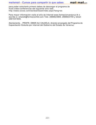 para poder solocitarlo primero debes de descargar el programa de
multi-video-conferencias del siguiente sitio web:
http://www.oovoo.com/es/download/index.aspx?lang=es
Para mayor información visita el sitio de Internet www.formacionveracruz.tk o
escribe a: omarali@formacionfiel.com Tels: 2888823869, 2888823759 y telcel:
2881041809.
Atentamente… PROFR. OMAR ALI CALDELA, director-encargado del Programa de
Capacitación Gratuita por Internet del Gobierno del Estado de Veracruz.
221
mailxmail - Cursos para compartir lo que sabes
 