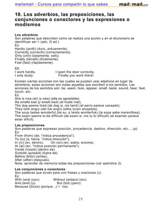 10. Los adverbios, las preposiciones, las
conjunciones o conectores y las expresiones o
modismos
Los adverbios
Son palabras que describen como se realiza una acción y en el diccionario se
identifican así = (adv. O ad.)
Ex:
Hardly (jardli) (duro, arduamente).
Correctly (correctli) (correctamente).
Only (onli) (solamente, solo).
Finally (fainalli) (finalmente).
Fast (fast) (rápidamente).
EX:
I work hardly. I open the door correctly.
I only study. Finally you work there!.
Existen ciertas acciones con las cuales se pueden usar adjetivos en lugar de
adverbios, estas acciones son todas aquellas que escriben a los sentidos. Las
acciones de los sentidos son: be, seem, look, appear, smell, taste, sound, hear, feel,
touch, etc.
Ex:
She is nice (shi is nais) (ella es agradable).
He smells bad (ji smels bad) (el huele mal).
The dog seems tired (de dog si..ms taird) (el perro parece cansado).
They look angry (dei luk angri) (ellos lucen enojados).
The soup tastes wonderful (de su..p teists wonderfuk) (la sopa sabe maravillosa).
The exam seems to be difficult (de exam si..ms tu bi dificult) (el examen parece
estar dificil).
Las preposiciones
Son palabras que expresan posición, procedencia, destino, dirección, etc..., (p).
Ex:
From (from) (de, "indica procedencia").
To (tu) (a, hacia, "indica dirección").
In (in) (en, dentro). On (on) (en, sobre, encima).
At (at) (en, "indica posición permanente").
Inside (insaid) (dentro de).
Outside (autsaid) (fuera de).
Before (bifor) (antes).
After (after) (después).
Nota: aprender de memoria todas las preposiciones (ver apéndice 3).
Las conjunciones o conectores
Son palabras que sirven para unir frases u oraciones (c).
Ex:
With (wid) (con). Without (widaut) (sin).
And (and) (y). But (bot) (pero).
Because (bicos) (porque...) = ´cos.
Las expresiones o modismos
25
mailxmail - Cursos para compartir lo que sabes
 