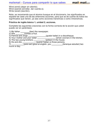 Wind (wind) (dejar sin aliento).
Wind (waind) (enrollar, dar cuerda a).
Write (wrait) (escribir).
Nota: se recomienda que el alumno busque en el diccionario, los significados en
español de cada una de las anteriores acciones, para que se de cuenta de todos los
significados que tienen, ya sea como acciones transitivas o como intransitivas.
Práctica de inglés básico 1, unidad 2, acciones.
Complete las siguientes oraciones con la forma correcta de la acción que usted
puede ver en paréntesis:
1) My father ________(leer) the newspaper.
2) She ________(comer) a fruit.
3) Patricia and Jorge ________________(gustar bailar) in a discotheque.
4) Your mother and your sister ________________ (aman cocinar) in the kitchen.
5) The two young brothers __________ (pelear) in the house.
6) He and she ____________ (querer hablar a) those persons.
7) ___________(para ser) good at english, you __________(tenerque estudiar) two
hours a day.
37
mailxmail - Cursos para compartir lo que sabes
 