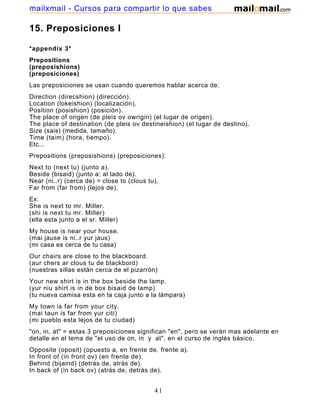 15. Preposiciones I
*appendix 3*
Prepositions
(preposishions)
(preposiciones)
Las preposiciones se usan cuando queremos hablar acerca de:
Direction (direcshion) (dirección).
Location (lokeishion) (localización).
Position (posishion) (posición).
The place of origen (de pleis ov owrigin) (el lugar de origen).
The place of destination (de pleis ov destineishion) (el lugar de destino).
Size (sais) (medida, tamaño).
Time (taim) (hora, tiempo).
Etc...
Prepositions (preposishions) (preposiciones):
Next to (next tu) (junto a).
Beside (bisaid) (junto a; al lado de).
Near (ni..r) (cerca de) = close to (clous tu).
Far from (far from) (lejos de).
Ex:
She is next to mr. Miller.
(shi is next tu mr. Miller)
(ella esta junto a el sr. Miller)
My house is near your house.
(mai jause is ni..r yur jaus)
(mi casa es cerca de tu casa)
Our chairs are close to the blackboard.
(aur chers ar clous tu de blackbord)
(nuestras sillas están cerca de el pizarrón)
Your new shirt is in the box beside the lamp.
(yur niu shirt is in de box bisaid de lamp)
(tu nueva camisa esta en la caja junto a la lámpara)
My town is far from your city.
(mai taun is far from yur citi)
(mi pueblo esta lejos de tu ciudad)
"on, in, at" = estas 3 preposiciones significan "en", pero se verán mas adelante en
detalle en el tema de "el uso de on, in y at", en el curso de inglés básico.
Opposite (oposit) (opuesto a, en frente de, frente a).
In front of (in front ov) (en frente de).
Behind (bijaind) (detrás de, atrás de).
In back of (in back ov) (atrás de, detrás de).
In the front of (in de front ov) (en la parte delantera de).
41
mailxmail - Cursos para compartir lo que sabes
 
