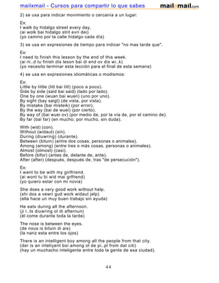 2) se usa para indicar movimiento o cercanía a un lugar:
Ex:
I walk by hidalgo street every day.
(ai wolk bai hidalgo strit evri dei)
(yo camino por la calle hidalgo cada día)
3) se usa en expresiones de tiempo para indicar "no mas tarde que".
Ex:
I need to finish this lesson by the end of this week.
(ai ni..d tu finish dis leson bai di end ov dis wi..k)
(yo necesito terminar esta lección para el final de esta semana)
4) se usa en expresiones idiomáticas o modismos:
Ex:
Little by little (litl bai litl) (poco a poco).
Side by side (said bai said) (lado por lado).
One by one (wuan bai wuan) (uno por uno).
By sight (bay saigt) (de vista, por vista).
By mistake (bai misteik) (por error).
By the way (bai de wuei) (por cierto).
By way of (bai wuei ov) (por medio de, por la vía de, por el camino de).
By far (bai far) (en mucho, por mucho, sin duda).
With (wid) (con).
Without (widaut) (sin).
During (diuwring) (durante).
Between (bituin) (entre dos cosas, personas o animales).
Among (among) (entre tres o más cosas, personas o animales).
Almost (olmost) (casi).
Before (bifor) (antes de, delante de, ante).
After (after) (después, después de, tras "de persecución").
Ex:
I want to be with my girlfriend.
(ai wont tu bi wid mai grlfrend)
(yo quiero estar con mi novia)
She does a very good work without help.
(shi dos a vewri gud work widaut jelp)
(ella hace un muy buen trabajo sin ayuda)
He eats during all the afternoon.
(ji i..ts diuwring ol di afternun)
(él come durante toda la tarde)
The nose is between the eyes.
(de nous is bituin di ais)
(la nariz esta entre los ojos)
There is an intelligent boy among all the people from that city.
(der is an inteliyent boi among ol de pi..pl from dat citi)
(hay un muchacho inteligente entre toda la gente de esa ciudad).
You are almost finishing this course.
44
mailxmail - Cursos para compartir lo que sabes
 