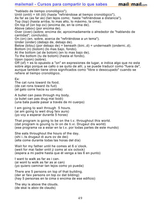 "hablado de tiempo cronológico").
Until (ontil) = till (til) (hasta "refiriéndose al tiempo cronológico").
As far as (as far as) (tan lejos como; hasta "refiriéndose a distancia").
Top (top) (hasta arriba, lo mas alto, lo máximo, la cima).
On top of (on top ov) (encima de, en la cima de).
Above (abov) (por encima de).
Over (over) (sobre; encima de; aproximadamente o alrededor de "hablando de
cantidad"; concluido).
On (on) (en, sobre, acerca de "refiriéndose a un tema").
Under (onder) (debajo de, debajo de).
Below (bilou) (por debajo de) = beneath (bini..d) = underneath (onderni..d).
Bottom (n) (botom) (lo mas bajo, fondo).
At the bottom (at de botom) (en lo mas bajo de).
To the bottom (tu de botom) (hasta el fondo).
Upon (opon) (sobre).
Off (of) = es lo opuesto a "on" en expresiones de lugar, e indica algo que no esta
sobre algo porque se callo o se quito de allí, y se puede traducir como "fuera de",
aunque también tiene otros significados como "libre o desocupado" cuando se
refiere al tiempo cronológico.
Ex:
The cat runs toward its food.
(de cat rons toward its fud)
(el gato corre hacia su comida)
A bullet can pass through my body.
(a bulet can pas drug mai bodi)
(una bala puede pasar a través de mi cuerpo)
I am going to wait through 5 hours.
(ai am going tu weit drug faiv aurs)
(yo voy a esperar durante 5 horas)
That program is going to be on the t.v. throughout this world.
(dat program is gouing tu bi on de ti.vi. Drugaut dis world)
(ese programa va a estar en la t.v. por todas partes de este mundo)
She eats throughout the hours of the day.
(shi i..ts drugaut di aurs ov de dei)
(ella come durante todas las horas del día)
Wait for my father until he comes at 6 o´clock.
(weit for mai fader ontil ji coms at six oclock)
(espera a mi padre hasta que él venga a las 6 en punto)
I want to walk as far as i can.
(ai wont tu wolk as far as ai can)
(yo quiero caminar tan lejos como yo pueda)
There are 5 persons on top of that building.
(der ar faiv persons on top ov dat bilding)
(hay 5 personas en la cima o encima de ese edificio)
The sky is above the clouds.
(de skai is abov de clauds)
(el cielo es por encima de las nubes)
49
mailxmail - Cursos para compartir lo que sabes
 