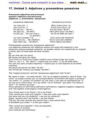 17. Unidad 3. Adjetivos y pronombres posesivos
Possessive adjectives and pronouns
(posesiv adyectivs and pronouns)
(adjetivos y pronombres posesivos).
possessive adjectives: possessive pronouns:
my (mai) (mi...). Mine (main) (mio / a).
your (iur) (tu...). Yours (iurs) (tuyo / a).
his (jis) (su... "de el"). His (jis) (suyo "de él").
her (jer) (su... "de ella"). Hers (jers) (suyo "de ella").
its (its) (su... "de una cosa o its (no se debe de usar) *
un animal").
our (aur) (nuestro / a). Ours (aurs) (de nosotros).
your (iur) (su... "de ustedes"). Yours (iurs) (de ustedes).
their (deir) (su... "de ellos"). Theirs (deirs) (de ellos).
Primeramente veremos los "possessive adjectives":
Los adjetivos posesivos son adjetivos porque van antes del sustantivo y son
posesivos porque expresan posesión, se pueden utilizar con sustantivos en singular
y plural, pero la frase debe de tener sentido:
Ex:
My car (mai car) (mi carro).
My house (mai jaus) (mi casa).
Your fruits (iur fruts) (tus frutas) =implica que muchas frutas son tuyas.
Their t.v. (su t. V. "de ellos") = implica que una sola t. V. Es de todos ellos.
Our pen (aur pen) (nuestro lapicero) = implica que un solo lapicero es de todos
nosotros.
His pencil (jis pencil) (su lápiz "de el").
Her mirrow (jer miwrou) (su espejo "de ella")
The "subject pronouns" and the "possessive adjectives" with "to be":
My name is omar. = en esta oración, "my" es un adjetivo posesivo, pero la frase "my
name" se puede sustituir por su correspondiente "pronombre del sujeto o persona".
"my name = it", porque "mi nombre" es una cosa y una cosa se representa por "it",
así que es lo mismo decir "it is my name = es mi nombre", que decir "my name is
omar = mi nombre es omar".
Otros ejemplos en affirmative (afirmativ) (afirmativo); negative (negativ) (negativo);
and interrogative (interrogativ) (interrogativo):
Your friend paul is my friend = he is my friend.
Their names are victor and valentin = they are victor and valentin.
Are denis and you my students? = are you my students?.
Edgar, faustino and I are friends = we are friends.
The cat, the chair and the boy arenot here = they arenot here.
Is Elizabeth your sister? = is she your sister?.
Their names are beautiful = they are beautiful.
(deir neims ar biutiful)
(sus nombres son hermosos)
53
mailxmail - Cursos para compartir lo que sabes
 