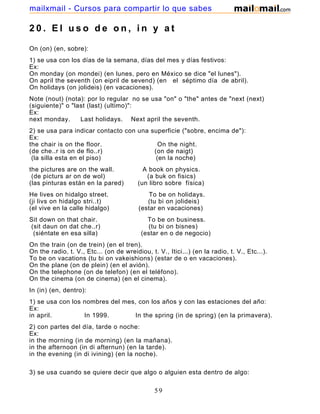 2 0 . E l u s o d e o n , i n y a t
On (on) (en, sobre):
1) se usa con los días de la semana, días del mes y días festivos:
Ex:
On monday (on mondei) (en lunes, pero en México se dice "el lunes").
On april the seventh (on eipril de sevend) (en el séptimo día de abril).
On holidays (on jolideis) (en vacaciones).
Note (nout) (nota): por lo regular no se usa "on" o "the" antes de "next (next)
(siguiente)" o "last (last) (ultimo)":
Ex:
next monday. Last holidays. Next april the seventh.
2) se usa para indicar contacto con una superficie ("sobre, encima de"):
Ex:
the chair is on the floor. On the night.
(de che..r is on de flo..r) (on de naigt)
(la silla esta en el piso) (en la noche)
the pictures are on the wall. A book on physics.
(de picturs ar on de wol) (a buk on fisics)
(las pinturas están en la pared) (un libro sobre física)
He lives on hidalgo street. To be on holidays.
(ji livs on hidalgo stri..t) (tu bi on jolideis)
(el vive en la calle hidalgo) (estar en vacaciones)
Sit down on that chair. To be on business.
(sit daun on dat che..r) (tu bi on bisnes)
(siéntate en esa silla) (estar en o de negocio)
On the train (on de trein) (en el tren).
On the radio, t. V., Etc... (on de wreidiou, t. V., Itici...) (en la radio, t. V., Etc...).
To be on vacations (tu bi on vakeishions) (estar de o en vacaciones).
On the plane (on de plein) (en el avión).
On the telephone (on de telefon) (en el teléfono).
On the cinema (on de cinema) (en el cinema).
In (in) (en, dentro):
1) se usa con los nombres del mes, con los años y con las estaciones del año:
Ex:
in april. In 1999. In the spring (in de spring) (en la primavera).
2) con partes del día, tarde o noche:
Ex:
in the morning (in de morning) (en la mañana).
in the afternoon (in di afternun) (en la tarde).
in the evening (in di ivining) (en la noche).
3) se usa cuando se quiere decir que algo o alguien esta dentro de algo:
59
mailxmail - Cursos para compartir lo que sabes
 