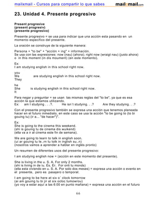 23. Unidad 4. Presente progresivo
Present progresive
(present progresiv)
(presente progresivo)
Presente progresivo = se usa para indicar que una acción esta pasando en un
momento especifico del presente.
La oración se construye de la siguiente manera:
Persona + "to be" + "acción + ing" + información.
Se usa con las expresiones: now (nau) (ahora); right now (wraigt nau) (justo ahora)
o in this moment (in dis moument) (en este momento).
Ex:
I am studying english in this school right now.
you
We are studying english in this school right now.
They
he
She is studying english in this school right now.
It
Para negar y preguntar = se usan las mismas reglas del "to be", ya que es esa
acción la que estamos utilizando.
Ex: am I studying . . .?. He isn´t studying. . .? Are they studying. . .?
Con el presente progresivo también se expresa una acción que tenemos planeada
hacer en el futuro inmediato, en este caso se usa la acción "to be going to (to bi
gouing tu) (ir a... "de hacer")".
Ex:
She is going to the cinema this weekend.
(shi is gouing tu de cinema dis wuikend)
(ella va a ir al cinema este fin de semana).
We are going to learn to talk in english soon.
(ui ar gouing tu le..rn tu tolk in inglish su..n)
(nosotros vamos a aprender a hablar en inglés pronto)
Un resumen de diferentes usos del presente progresivo:
I am studying english now = (acción en este momento del presente).
She is living in the u. S. A. For only 2 months.
(shi is living in de iu. Es. Er. For onli tu monds)
(ella esta viviendo en u. S. A. Por solo dos meses) = expresa una acción o evento en
el presente, pero es pasajero o temporal.
I am going to be here at six o´ clock tomorrow
(ai am gouing tu bi jir at six ocloc tumowrou)
(yo voy a estar aquí a las 6:00 en punto mañana) = expresa una acción en el futuro
66
mailxmail - Cursos para compartir lo que sabes
 