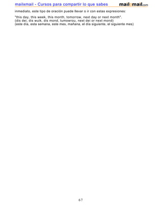 inmediato, este tipo de oración puede llevar o ir con estas expresiones:
"this day, this week, this month, tomorrow, next day or next month".
(dis dei, dis wuik, dis mond, tumowrou, next dei or next mond)
(este día, esta semana, este mes, mañana, el día siguiente, el siguiente mes)
67
mailxmail - Cursos para compartir lo que sabes
 