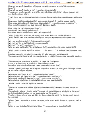 How old are you? (jau old ar iu?) (¿que tan viejo o mayor eres tu? O ¿qué edad
tienes?).
How tall are you? (jau tol ar iu?) (¿que tan alto eres tu?).
You cannot see how pretty she is! (iu cannot si jau priti shi is!) (¡tu no puedes ver
que tan bonita es ella!).
"how" tiene traducciones especiales cuando forma parte de expresiones o modismos:
Ex:
How about that? (jau abaut dat?) (¿que acerca de eso? O ¿qué te parece eso?).
How about going to eat? (jau abaut gouing tu i..t?) (¿que te parece ir a comer?).
How come! (jau com!) (de que manera!, Como es que!).
How come he can do that and i can´t!.
(jau com ji can du dat and ai cant!)
(como es que el puede hacer eso y yo no puedo!)
"who" (ju) (quien) = se usa para preguntar acerca de una o más personas.
"who" siempre es una palabra en singular aunque represente varias personas.
Ex:
Who are you? (ju ar iu?) (¿Quién eres tú o usted?).
Who is that? (ju is dat?) (¿Quién es ese o esa?).
Who is it? (ju is it?) (¿quien es?)
Who are you looking for? (ju ar iu luking for?) (¿A quién esta usted buscando?).
"who" como conector significa "quien . . . O que . . ." Y solo se usa con personas:
Ex:
She is who works here (shi is ju works jir) (ella es quien trabaja aquí).
The man who is there is tall (de man ju is der is tol) (el hombre que esta allá es alto).
Those who are intelligent are going to pass the final exam.
(dous ju ar inteliyent ar gouing tu pas de fainal exam)
(aquellos que sean inteligentes van a pasar el examen final)
"where" (jwer) (donde) = se usa para preguntar acerca de un lugar o del lugar donde
se encuentra algo o alguien.
Ex:
Where are you? (jwer ar iu?) (¿dónde estas tu o usted?)
Where is your hat (jwer is iur jat?) (¿donde esta tu sombrero?).
Where are you from? (jwer ar iu from?) (¿de donde eres tu?).
Where is that city? (jwer is dat city?) (¿dónde esta esa ciudad?).
"where" como conector significa "donde. . .":
Ex:
This is the house where i live (dis is de jaus jwer ai liv) (esta es la casa donde yo
vivo).
The only city where i like to be is Veracruz (di onli citi jwer ai laik tu bi is Veracruz)
(la única ciudad donde a mí me gusta estar es Veracruz).
You have to go where you want (iu jav tu gou jwer iu want) (tu tienes que ir donde
tu quieras).
"when" (jwen) (cuando) = se usa para preguntar acerca del tiempo en que se realiza
algo.
Ex:
When is your birthday? (jwen is iur birday?) (¿cuándo es tu cumpleaños?).
73
mailxmail - Cursos para compartir lo que sabes
 