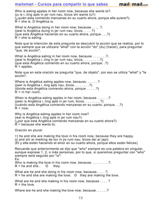 Who is eating apples in her room now, because she wants to?.
(ju is i..ting apls in jer rum nau, bicos shi wants tu?)
(¿quién esta comiendo manzanas en su cuarto ahora, porque ella quiere?).
R = she is. O Angélica is.
What is Angélica doing in her room now, because . . .. .?.
(jwat is Angélica duing in jer rum nau, bicos. . . . ?)
(que esta Angélica haciendo en su cuarto ahora, porque . . .?)
R = she is eating.
Note que la intención de esta pregunta es descubrir la acción que se realiza, por lo
que siempre que se utilizara "what" con la acción "do" (du) (hacer), para preguntar
"que, de acción".
What is Angélica eating in her room now, because . . . . . . .?.
(jwat is Angélica i..ting in jer rum nau, bicos. . . . . . . . .?)
(que esta Angélica comiendo en su cuarto ahora, porque. .?)
R = apples.
Note que en esta oración se pregunta "que, de objeto", por eso se utiliza "what" y "la
acción".
Where is Angélica eating apples now, because. . . . . . ?
(jwer is Angélica i..ting apls nau, bicos. . . . . . . .?)
(donde esta Angélica comiendo ahora, porque . . . . .?)
R = in her room.
When is Angélica eating apples in her room, because . . . . . .?
(jwen is Angélica i..ting apls in jer rum, bicos. . . . . . . . ?)
(cuándo esta Angélica comiendo manzanas en su cuarto, porque. . .?)
R = now.
Why is Angélica eating apples in her room now?
(wai is Angélica i..ting apls in jer rum nau?)
(¿por que esta Angélica comiendo manzanas en su cuarto ahora?)
R = because she wants to.
Oración en plural:
+) he and she are making the love in his room now, because they are happy.
(ji and shi ar meiking de lov in jis rum nau, bicos dei ar japi)
(El y ella están haciendo el amor en su cuarto ahora, porque ellos están felices)
Recuerde que anteriormente se dijo que "who" siempre es una palabra en singular,
aunque exprese 1, 2, o más personas, por lo que, si queremos preguntar con "who"
siempre será seguido por "is":
Ex:
Who is making the love in his room now, because. . . . . . . . .?.
R = he and she . O they.
What are he and she doing in his room now, because. . . . .?.
R = he and she are making the love. O they are making the love.
What are he and she making in his room now, because . . . . ?
R = the love.
Where are he and she making the love now, because. . . . . .?
75
mailxmail - Cursos para compartir lo que sabes
 