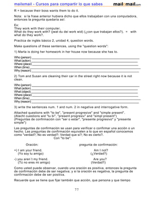 R = because their boss wants them to do it.
Nota: si la frase anterior hubiera dicho que ellos trabajaban con una computadora,
entonces la pregunta quedaría así:
Ex:
They work with their computer.
What do they work with? (jwat du dei work wid) (¿con que trabajan ellos?). = with
what do they work?.
Practica de inglés básico 2, unidad 4, question words.
Make questions of these sentences, using the "question words":
1) Marta is doing her homework in her house now because she has to.
Who (person) _____________________________________________________________________
What (action) ____________________________________________________________________
Where (place) ____________________________________________________________________
When (time) _______________________________________________________________________
Why (reason) _____________________________________________________________________
2) Tom and Susan are cleaning their car in the street right now because it is not
clean.
Who (person) _____________________________________________________________________
What (action) ____________________________________________________________________
What (object) ____________________________________________________________________
Where (place) ____________________________________________________________________
When (time) _______________________________________________________________________
Why (reason) _____________________________________________________________________
3) write the sentences num. 1 and num. 2 in negative and interrogative form.
Attached questions with "to be", "present progresive" and "simple present".
(Atacht cuestions wid "tu bi", "present progresiv" and "simpl present")
(Preguntas de confirmación con "ser o estar", "presente progresivo" y "presente
simple")
Las preguntas de confirmación se usan para verificar o confirmar una acción o un
hecho. Las preguntas de confirmación equivalen a lo que en español conocemos
como "verdad?; No es verdad?; Verdad que si?; No es cierto?.
Con "to be":
Oración: pregunta de confirmación:
+) I am your friend. Am I not?
(Yo soy tu amigo) (¿Verdad?)
-) you aren´t my friend. Are you?
(Tú no eres mi amigo) (Verdad?)
Como usted puede observar, cuando una oración es positiva, entonces la pregunta
de confirmación debe de ser negativa; y si la oración es negativa, la pregunta de
confirmación debe de ser positiva.
Recuerde que se tiene que fijar también que acción, que persona y que tiempo
gramatical se esta usando para poder hacer la pregunta de confirmación
77
mailxmail - Cursos para compartir lo que sabes
 