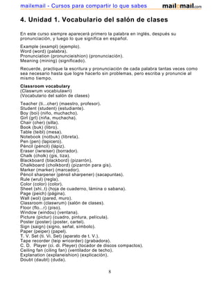 4. Unidad 1. Vocabulario del salón de clases
En este curso siempre aparecerá primero la palabra en inglés, después su
pronunciación, y luego lo que significa en español.
Example (exampl) (ejemplo).
Word (word) (palabra).
Pronunciation (pronuncieishion) (pronunciación).
Meaning (mining) (significado).
Recuerde, practique la escritura y pronunciación de cada palabra tantas veces como
sea necesario hasta que logre hacerlo sin problemas, pero escriba y pronuncie al
mismo tiempo.
Classroom vocabulary
(Claswrum vocabiulawri)
(Vocabulario del salón de clases)
Teacher (ti...cher) (maestro, profesor).
Student (student) (estudiante).
Boy (boi) (niño, muchacho).
Girl (grl) (niña, muchacha).
Chair (cher) (silla).
Book (buk) (libro).
Table (teibl) (mesa).
Notebook (notbuk) (libreta).
Pen (pen) (lapicero).
Péncil (péncil) (lápiz).
Eraser (iwreiser) (borrador).
Chalk (cholk) (gis, tiza).
Blackboard (blackbord) (pizarrón).
Chalkboard (cholkbord) (pizarrón para gis).
Marker (marker) (marcador).
Péncil sharpener (pénsil sharpener) (sacapuntas).
Rule (wrul) (regla).
Color (color) (color).
Sheet (shi..t) (hoja de cuaderno, lámina o sabana).
Page (peich) (página).
Wall (wol) (pared, muro).
Classroom (claswrum) (salón de clases).
Floor (flo...r) (piso).
Window (windou) (ventana).
Picture (pictur) (cuadro, pintura, película).
Poster (poster) (poster, cartel).
Sign (saign) (signo, señal, símbolo).
Paper (peiper) (papel).
T. V. Set (ti. Vi. Set) (aparato de t. V.).
Tape recorder (teip wricorder) (grabadora).
C. D. Player (ci. di. Pleyer) (tocador de discos compactos).
Ceiling fan (ciling fan) (ventilador de techo).
Explanation (explaneishion) (explicación).
Doubt (daubt) (duda).
8
mailxmail - Cursos para compartir lo que sabes
 