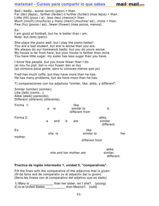 Bad / badly...worse (wors) (peor) + than.
Far (far) (lejos)...farther (farder) o further (furder) (mas lejos) + than.
Little (litl) (poco / a)...less (les) (menos)+ than.
Much (moch) (mucho/a) y many (meni) (muchos/ as)...more + than.
Few (fiu) (pocos / as)...fewer (fiuwer) (mas pocos, menos).
Ex:
I am good at football, but he is better than i am.
Note: but (bot) (pero).
She plays the piano well, but I play the piano better!.
You are a bad student, but she is worse than you are.
We always do our homework badly, but you do yours worse.
My house is far from here, but your house is farther than mine.
You have little sugar, my sister has less sugar than you have.
I know few people, but you know fewer than I do.
(ai nou fiu pipl, bot iu nou fiuwer dan ai du)
(yo conozco poca gente, pero tu conoces menos que yo)
Fred has much coffe, but they have more than he has.
He has many problems, but we have more than he has.
7) comparaciones con los adjetivos "similar, like, alike, y different":
Similar (similar) (similar).
Like (laik) (como...).
Alike (alaik) (parecido).
Different (diferent) (diferente).
Forma 1: like
a is similar to b.
different from
Forma 2: alike.
a and b are similar.
different.
Ex: like
she is similar to her
mother.
different from
alike.
she and her mother are similar.
different.
Practica de inglés intermedio 1, unidad 5, "comparatives".
Fill the lines with the comparative of the adjective that is given:
(fil de lains wid de comparativ ov di adyectiv dat is given)
(llena las lineas con el comparativo del adjetivo que es dado)
1) Mary is _____________ than her sister, isn´t she?. (young)
2) Is te United States ___________ than Mexico?. (cold)
86
mailxmail - Cursos para compartir lo que sabes
 
