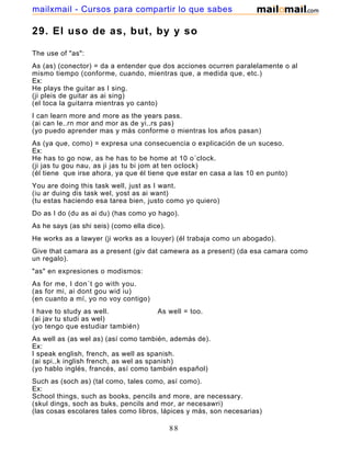 29. El uso de as, but, by y so
The use of "as":
As (as) (conector) = da a entender que dos acciones ocurren paralelamente o al
mismo tiempo (conforme, cuando, mientras que, a medida que, etc.)
Ex:
He plays the guitar as I sing.
(ji pleis de guitar as ai sing)
(el toca la guitarra mientras yo canto)
I can learn more and more as the years pass.
(ai can le..rn mor and mor as de yi..rs pas)
(yo puedo aprender mas y más conforme o mientras los años pasan)
As (ya que, como) = expresa una consecuencia o explicación de un suceso.
Ex:
He has to go now, as he has to be home at 10 o´clock.
(ji jas tu gou nau, as ji jas tu bi jom at ten oclock)
(él tiene que irse ahora, ya que él tiene que estar en casa a las 10 en punto)
You are doing this task well, just as I want.
(iu ar duing dis task wel, yost as ai want)
(tu estas haciendo esa tarea bien, justo como yo quiero)
Do as I do (du as ai du) (has como yo hago).
As he says (as shi seis) (como ella dice).
He works as a lawyer (ji works as a louyer) (él trabaja como un abogado).
Give that camara as a present (giv dat camewra as a present) (da esa camara como
un regalo).
"as" en expresiones o modismos:
As for me, I don´t go with you.
(as for mi, ai dont gou wid iu)
(en cuanto a mí, yo no voy contigo)
I have to study as well. As well = too.
(ai jav tu studi as wel)
(yo tengo que estudiar también)
As well as (as wel as) (así como también, además de).
Ex:
I speak english, french, as well as spanish.
(ai spi..k inglish french, as wel as spanish)
(yo hablo inglés, francés, así como también español)
Such as (soch as) (tal como, tales como, así como).
Ex:
School things, such as books, pencils and more, are necessary.
(skul dings, soch as buks, pencils and mor, ar necesawri)
(las cosas escolares tales como libros, lápices y más, son necesarias)
88
mailxmail - Cursos para compartir lo que sabes
 