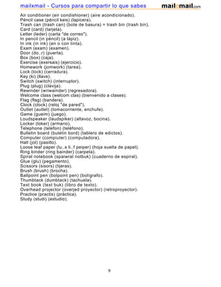 Air conditioner (eir condishioner) (aire acondicionado).
Péncil case (péncil keis) (lapicera).
Trash can (trash can) (bote de basura) = trash bin (trash bin).
Card (card) (tarjeta).
Letter (leder) (carta "de correo").
In pencil (in péncil) (a lápiz).
In ink (in ink) (en o con tinta).
Exam (exam) (examen).
Door (do..r) (puerta).
Box (box) (caja).
Exercise (exersais) (ejercicio).
Homework (jomwork) (tarea).
Lock (lock) (cerradura).
Key (ki) (llave).
Switch (switch) (interruptor).
Plug (plug) (clavija).
Rewinder (wriwainder) (regresadora).
Welcome class (welcom clas) (bienvenido a clases).
Flag (flag) (bandera).
Clock (clock) (reloj "de pared").
Outlet (autlet) (tomacorriente, enchufe).
Game (gueim) (juego).
Loudspeaker (laudspiker) (altavoz, bocina).
Locker (loker) (armario).
Telephone (telefon) (teléfono).
Bulletin board (buletin bord) (tablero de edictos).
Computer (compiuter) (computadora).
Hall (jol) (pasillo).
Loose leaf paper (lu..s li..f peiper) (hoja suelta de papel).
Ring binder (ring bainder) (carpeta).
Spiral notebook (spaiwral notbuk) (cuaderno de espiral).
Glue (glu) (pegamento).
Scissors (sisors) (tijeras).
Brush (brush) (brocha).
Ballpoint pen (bolpoint pen) (bolígrafo).
Thumbtack (dumbtack) (tachuela).
Text book (text buk) (libro de texto).
Overhead projector (overjed proyector) (retroproyector).
Practice (practis) (práctica).
Study (studi) (estudio).
9
mailxmail - Cursos para compartir lo que sabes
 