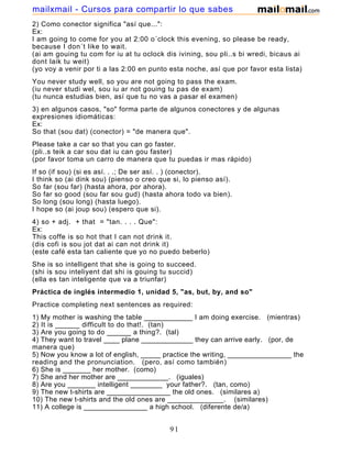 2) Como conector significa "así que...":
Ex:
I am going to come for you at 2:00 o´clock this evening, so please be ready,
because I don´t like to wait.
(ai am gouing tu com for iu at tu oclock dis ivining, sou pli..s bi wredi, bicaus ai
dont laik tu weit)
(yo voy a venir por ti a las 2:00 en punto esta noche, así que por favor esta lista)
You never study well, so you are not going to pass the exam.
(iu never studi wel, sou iu ar not gouing tu pas de exam)
(tu nunca estudias bien, así que tu no vas a pasar el examen)
3) en algunos casos, "so" forma parte de algunos conectores y de algunas
expresiones idiomáticas:
Ex:
So that (sou dat) (conector) = "de manera que".
Please take a car so that you can go faster.
(pli..s teik a car sou dat iu can gou faster)
(por favor toma un carro de manera que tu puedas ir mas rápido)
If so (if sou) (si es así. . .; De ser así. . ) (conector).
I think so (ai dink sou) (pienso o creo que si, lo pienso así).
So far (sou far) (hasta ahora, por ahora).
So far so good (sou far sou gud) (hasta ahora todo va bien).
So long (sou long) (hasta luego).
I hope so (ai joup sou) (espero que si).
4) so + adj. + that = "tan. . . . Que":
Ex:
This coffe is so hot that I can not drink it.
(dis cofi is sou jot dat ai can not drink it)
(este café esta tan caliente que yo no puedo beberlo)
She is so intelligent that she is going to succeed.
(shi is sou inteliyent dat shi is gouing tu succid)
(ella es tan inteligente que va a triunfar)
Práctica de inglés intermedio 1, unidad 5, "as, but, by, and so"
Practice completing next sentences as required:
1) My mother is washing the table ____________ I am doing exercise. (mientras)
2) It is ______ difficult to do that!. (tan)
3) Are you going to do ______ a thing?. (tal)
4) They want to travel ____ plane _____________ they can arrive early. (por, de
manera que)
5) Now you know a lot of english, _____ practice the writing, ________________ the
reading and the pronunciation. (pero, así como también)
6) She is _______ her mother. (como)
7) She and her mother are _____________. (iguales)
8) Are you _______ intelligent ________ your father?. (tan, como)
9) The new t-shirts are ________________ the old ones. (similares a)
10) The new t-shirts and the old ones are ______________. (similares)
11) A college is ________________ a high school. (diferente de/a)
12) A college and a high school are ________________. (diferentes)
91
mailxmail - Cursos para compartir lo que sabes
 