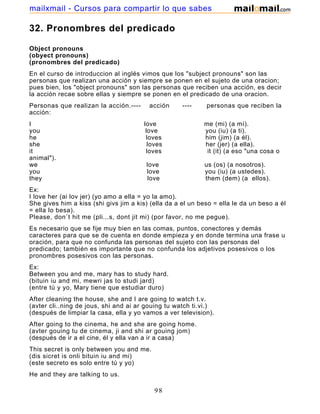 32. Pronombres del predicado
Object pronouns
(obyect pronouns)
(pronombres del predicado)
En el curso de introduccion al inglés vimos que los "subject pronouns" son las
personas que realizan una acción y siempre se ponen en el sujeto de una oracion;
pues bien, los "object pronouns" son las personas que reciben una acción, es decir
la acción recae sobre ellas y siempre se ponen en el predicado de una oracion.
Personas que realizan la acción.---- acción ---- personas que reciben la
acción:
I love me (mi) (a mí).
you love you (iu) (a ti).
he loves him (jim) (a él).
she loves her (jer) (a ella).
it loves it (it) (a eso "una cosa o
animal").
we love us (os) (a nosotros).
you love you (iu) (a ustedes).
they love them (dem) (a ellos).
Ex:
I love her (ai lov jer) (yo amo a ella = yo la amo).
She gives him a kiss (shi givs jim a kis) (ella da a el un beso = ella le da un beso a él
= ella lo besa).
Please, don´t hit me (pli...s, dont jit mi) (por favor, no me pegue).
Es necesario que se fije muy bien en las comas, puntos, conectores y demás
caracteres para que se de cuenta en donde empieza y en donde termina una frase u
oración, para que no confunda las personas del sujeto con las personas del
predicado; también es importante que no confunda los adjetivos posesivos o los
pronombres posesivos con las personas.
Ex:
Between you and me, mary has to study hard.
(bituin iu and mi, mewri jas to studi jard)
(entre tú y yo, Mary tiene que estudiar duro)
After cleaning the house, she and I are going to watch t.v.
(avter cli..ning de jous, shi and ai ar gouing tu watch ti.vi.)
(después de limpiar la casa, ella y yo vamos a ver television).
After going to the cinema, he and she are going home.
(avter gouing tu de cinema, ji and shi ar gouing jom)
(después de ir a el cine, él y ella van a ir a casa)
This secret is only between you and me.
(dis sicret is onli bituin iu and mi)
(este secreto es solo entre tú y yo)
He and they are talking to us.
98
mailxmail - Cursos para compartir lo que sabes
 