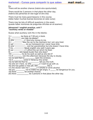 Ex:
There will be another chance (habrá otra oportunidad).
There would be 2 persons in that place the other day.
(habría dos personas en ese lugar el otro día)
There must be many good lessons in this course.
(debe haber muchas buenas lecciones en este curso)
There may be lots of difficult questions in the exam.
(puede haber montones de preguntas difíciles en el examen)
Advanced 1 english practice, unit 7
"auxiliary verbs or modals"
Guess what auxiliary verb fits in the blanks:
1) i ________ be there at 7:00 pm o´clock.
2) __________ you help me please?
3) she _________n´t lend any money to me.
4) i _________ take the car to the mechanic but i am very tired.
5) we ___________ do our homework but i never have time.
6) she ___________ visit her grandmother but she doesn´t have time.
7) he __________ speak english very well 3 years ago.
8) we __________n´t afford the car which he liked.
9) ________ you speak louder than she does?
10) _________ he do his work so well as she did it?
11) it ________ rain this afternoon because the sky is cloudy.
12) he said that he _________ open the windows.
13) it _________ snow in Veracruz this winter.
14) he told me that he __________ tell you the truth.
15) she isn´t here, so she _______n´t want to go with us.
16) she has gotten a new job, she ________ like it.
17) the doctor told me I ______n´t smoke or drink alcohol.
18) you _________ not to make me get angry, it _____ be dangerous for you.
19) there _______ be another chance.
20) there ___________ be 2 persons in that place the other day.
168
mailxmail - Cursos para compartir lo que sabes
 