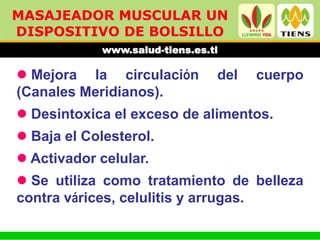 MASAJEADOR MUSCULAR UN
DISPOSITIVO DE BOLSILLO
             www.salud-tiens.es.tl

 Mejora la circulación          del   cuerpo
(Canales Meridianos).
 Desintoxica el exceso de alimentos.
 Baja el Colesterol.
 Activador celular.
 Se utiliza como tratamiento de belleza
contra várices, celulitis y arrugas.
 