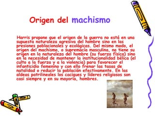 Origen del  machismo Harris propone que el origen de la guerra no está en una supuesta naturaleza agresiva del hombre sino en las presiones poblacionales y ecológicas. Del mismo modo, el origen del machismo, o supremacía masculina, no tiene su origen en la naturaleza del hombre (su fuerza física) sino en la necesidad de mantener la institucionalidad bélica (el culto a la fuerza y a la violencia) para favorecer el infanticidio femenino y con ello frenar las tasas de natalidad o reducir la población efectivamente. En las aldeas patrilineales los caciques y líderes religiosos son casi siempre y en su mayoría, hombres.  