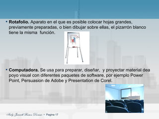 Rotafolio.  Aparato en el que es posible colocar hojas grandes, previamente preparadas, o bien dibujar sobre ellas, el pizarrón blanco tiene la misma  función. Computadora.  Se usa para preparar, diseñar,  y proyectar material dea poyo visual con diferentes paquetes de software, por ejemplo Power Point, Persuasion de Adobe y Presentation de Corel. 