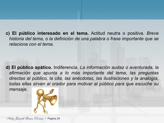 c) El público interesado en el tema.  Actitud neutra o positiva.  Breve historia del tema, o la definición de una palabra o frase importante que se relaciona con el tema. d) El público apático.  Indiferencia.  La información audaz o aventurada, la afirmación que apunta a lo más importante del tema, las preguntas directas al público, la cita, las anécdotas, las ilustraciones y la analogía, todas ellas sirven al orador para motivar al público para que escuche su mensaje. 